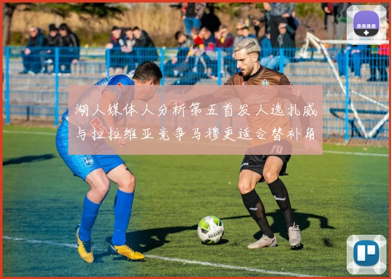 湖人媒体人分析第五首发人选扎威与拉拉维亚竞争马穆更适合替补角色