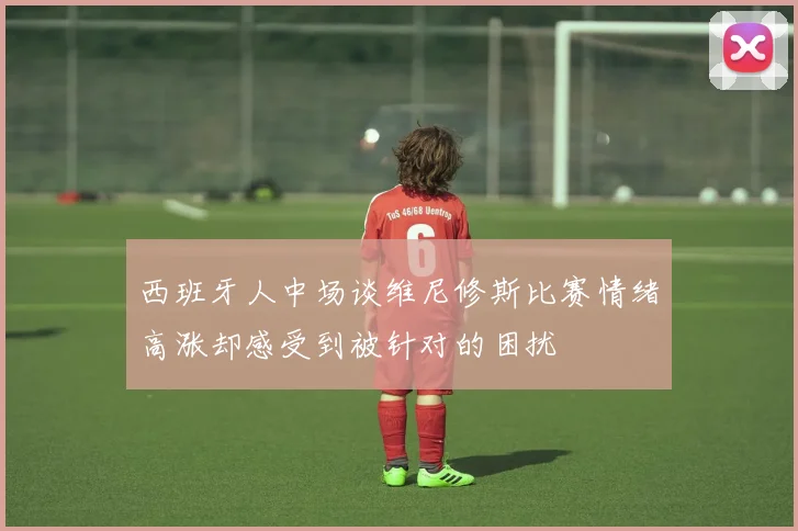 西班牙人中场谈维尼修斯比赛情绪高涨却感受到被针对的困扰