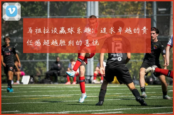 马祖拉谈赢球乐趣：追求卓越的责任感超越胜利的喜悦